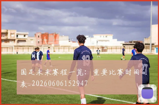 国足未来赛程一览：重要比赛时间表_20260606152947